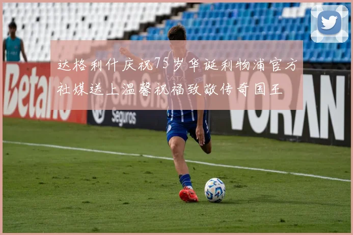 达格利什庆祝75岁华诞利物浦官方社媒送上温馨祝福致敬传奇国王