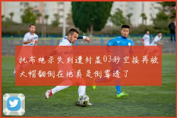 托布绝杀失利遭封盖03秒空接再被大帽翻倒在地真是倒霉透了