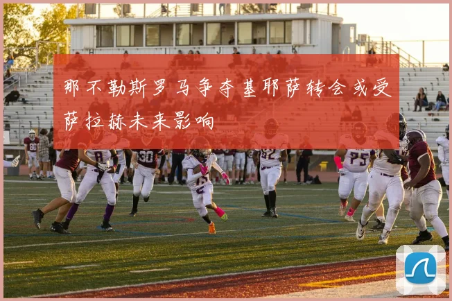 那不勒斯罗马争夺基耶萨转会或受萨拉赫未来影响