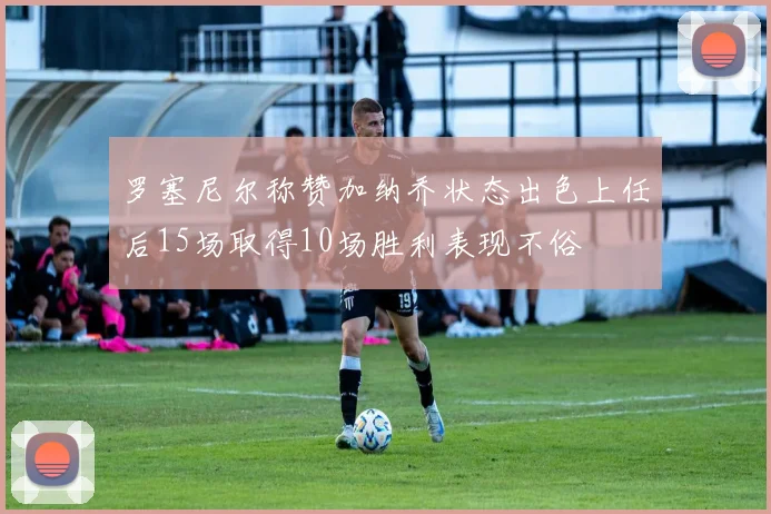 罗塞尼尔称赞加纳乔状态出色上任后15场取得10场胜利表现不俗