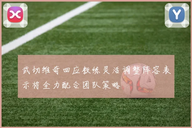 武切维奇回应教练灵活调整阵容表示将全力配合团队策略