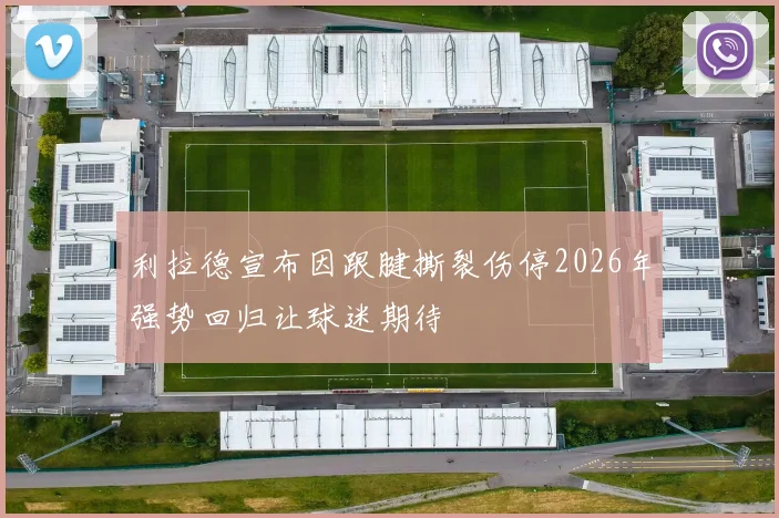 利拉德宣布因跟腱撕裂伤停2026年强势回归让球迷期待