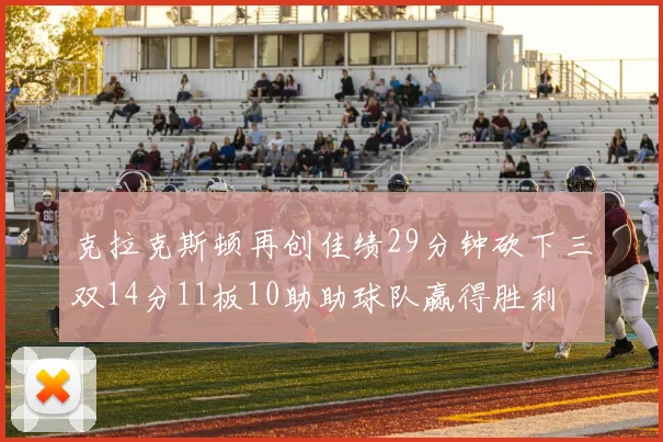克拉克斯顿再创佳绩29分钟砍下三双14分11板10助助球队赢得胜利