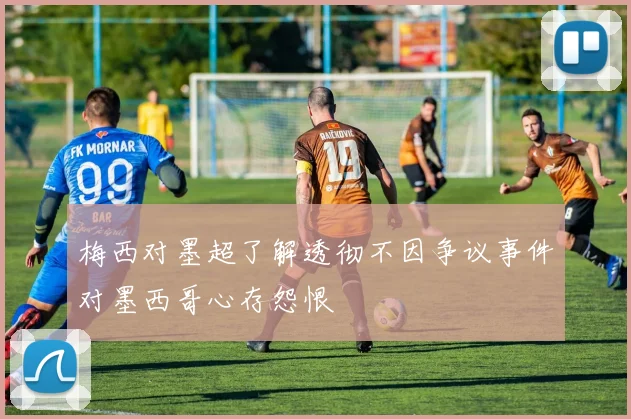 梅西对墨超了解透彻不因争议事件对墨西哥心存怨恨