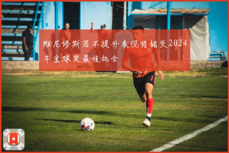 维尼修斯若不提升表现将错失2024年金球奖最佳机会