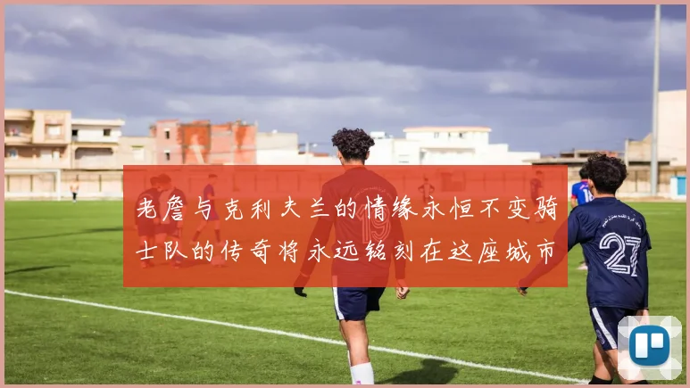 老詹与克利夫兰的情缘永恒不变骑士队的传奇将永远铭刻在这座城市