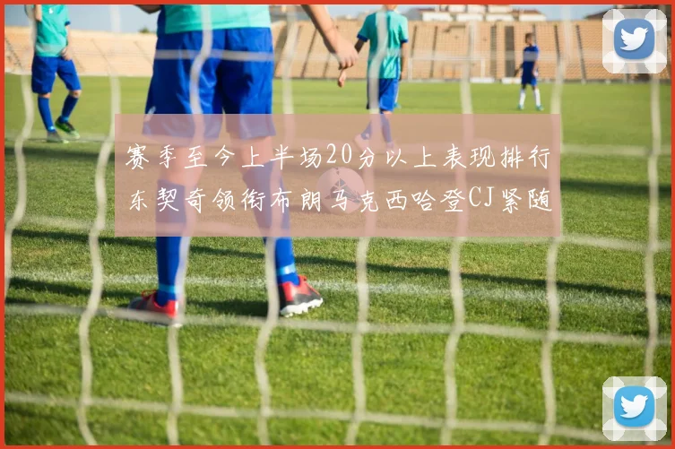 赛季至今上半场20分以上表现排行东契奇领衔布朗马克西哈登CJ紧随其后