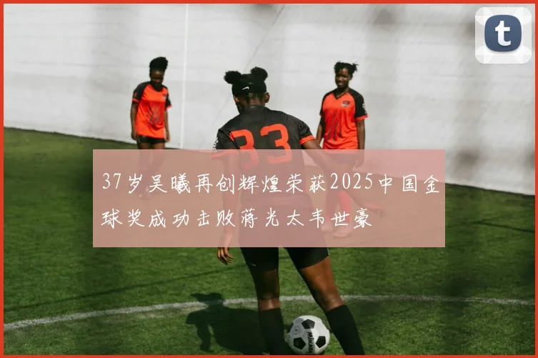 37岁吴曦再创辉煌荣获2025中国金球奖成功击败蒋光太韦世豪