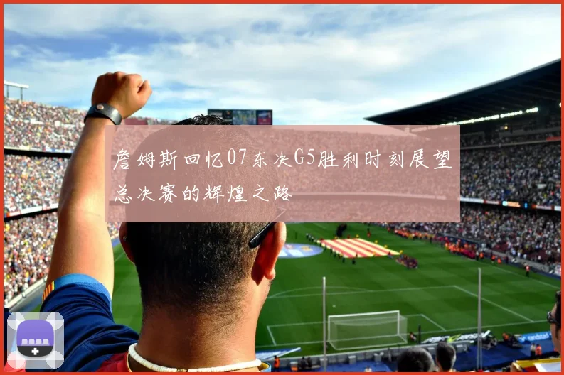 詹姆斯回忆07东决G5胜利时刻展望总决赛的辉煌之路