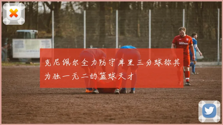 克尼佩尔全力防守库里三分球称其为独一无二的篮球天才