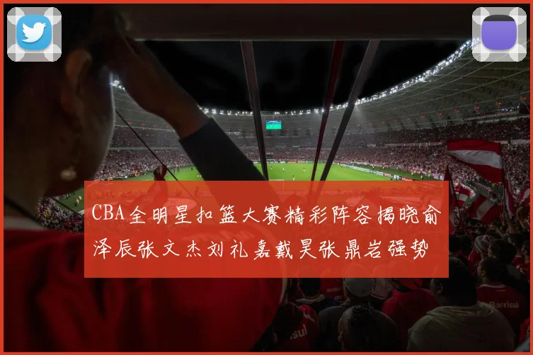 CBA全明星扣篮大赛精彩阵容揭晓俞泽辰张文杰刘礼嘉戴昊张鼎岩强势参赛