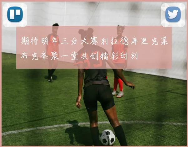 期待明年三分大赛利拉德库里克莱布克齐聚一堂共创精彩时刻