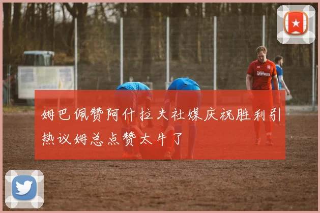 姆巴佩赞阿什拉夫社媒庆祝胜利引热议姆总点赞太牛了