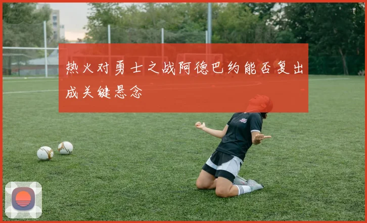 热火对勇士之战阿德巴约能否复出成关键悬念
