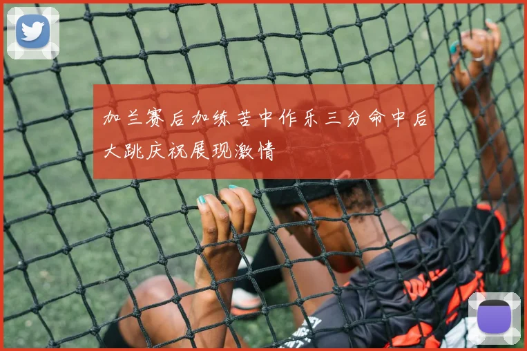 加兰赛后加练苦中作乐三分命中后大跳庆祝展现激情