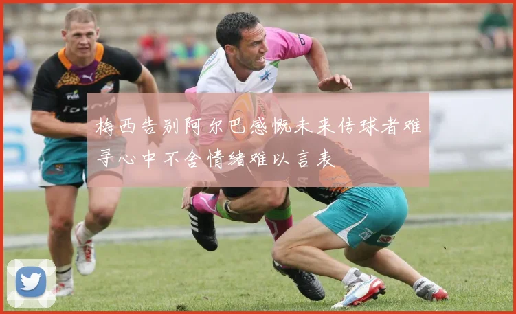 梅西告别阿尔巴感慨未来传球者难寻心中不舍情绪难以言表