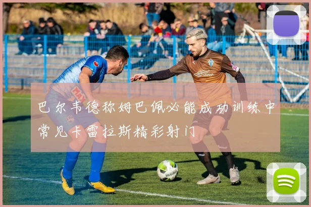 巴尔韦德称姆巴佩必能成功训练中常见卡雷拉斯精彩射门