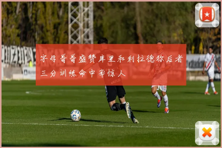 字母哥哥盛赞库里和利拉德称后者三分训练命中率惊人