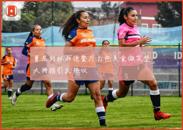 鲁尼到林加德餐厅打包美食微笑竖大拇指引发热议