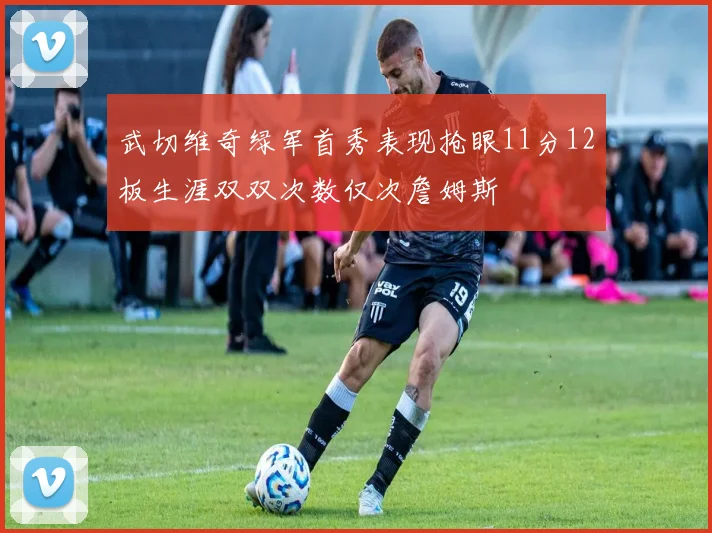 武切维奇绿军首秀表现抢眼11分12板生涯双双次数仅次詹姆斯