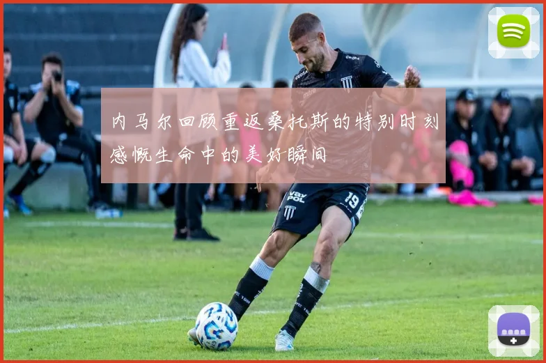 内马尔回顾重返桑托斯的特别时刻感慨生命中的美好瞬间