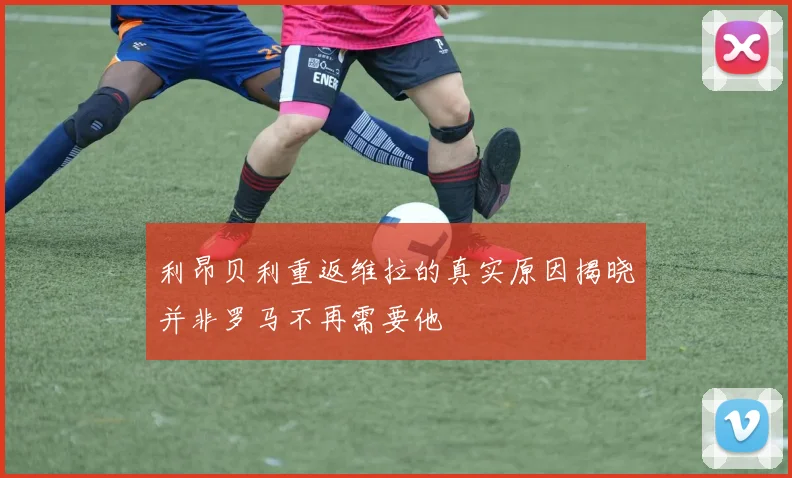利昂贝利重返维拉的真实原因揭晓并非罗马不再需要他